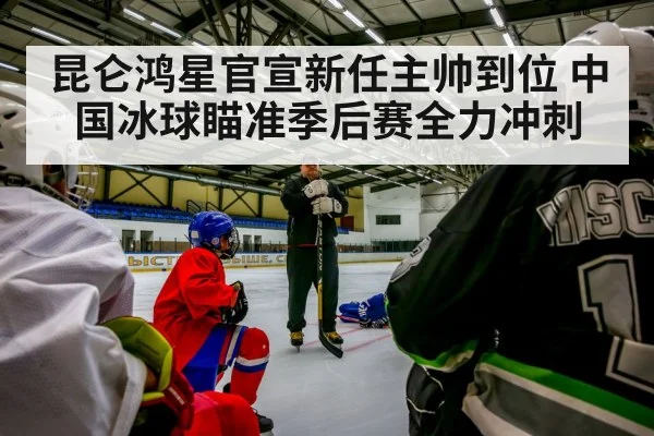 昆仑鸿星官宣新任主帅到位 中国冰球瞄准季后赛全力冲刺