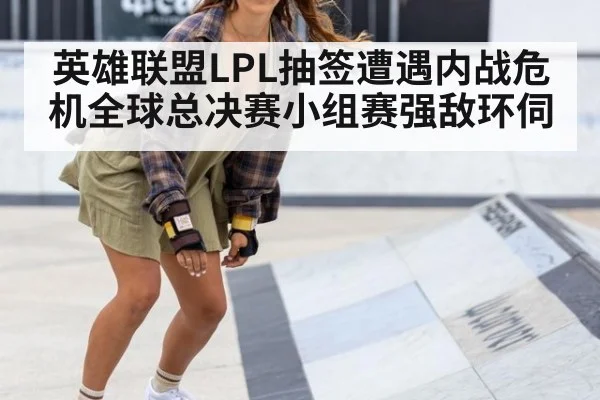 英雄联盟LPL抽签遭遇内战危机全球总决赛小组赛强敌环伺